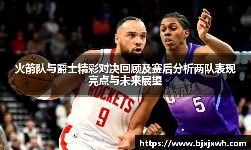 火箭队与爵士精彩对决回顾及赛后分析两队表现亮点与未来展望