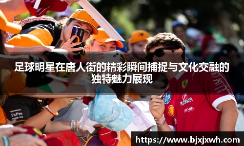 足球明星在唐人街的精彩瞬间捕捉与文化交融的独特魅力展现